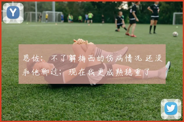 恩佐：不了解梅西的伤病情况 还没和他聊过；现在我更成熟稳重了